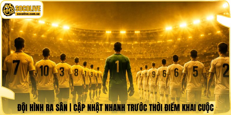 Đội Hình Ra Sân | Cập Nhật Nhanh Trước Thời Điểm Khai Cuộc
