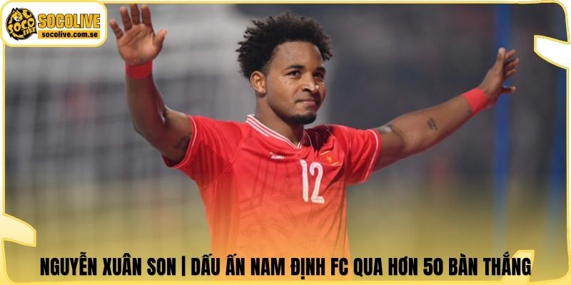 Nguyễn Xuân Son | Dấu Ấn Nam Định FC Qua Hơn 50 Bàn Thắng